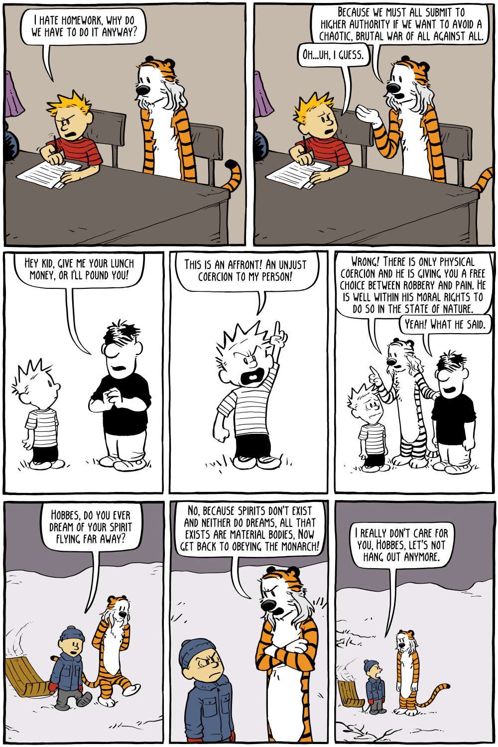 Calvin: "I hate homework, why do we have to do it anyway?"
Hobbes: "Because we must all submit to higher authority if we want to avoid a chaotic, brutal war of all against all.  "
Calvin: "Oh...uh, i guess."

[next comic strip]
Bully: "Hey kid, give me your lunch money, or I'll pound you!"
Calvin: "This is an affront! An unjust coercion to my person!"
Hobbes: "Wrong! There is only physical coercion and he is giving you a free choice between robbery and pain. He is well within his moral rights to do so in the state of nature."
Bully: "Yeah! What he said."

[next comic strip]
Calvin: "Hobbes, do you ever dream of your spirit flying far away?"
Hobbes: "No, because spirits don't exist and neither do dreams, all that exists are material bodies, Now get back to obeying the monarch!"
Calvin: "I really don't care for you, Hobbes, let's not hang out anymore."

