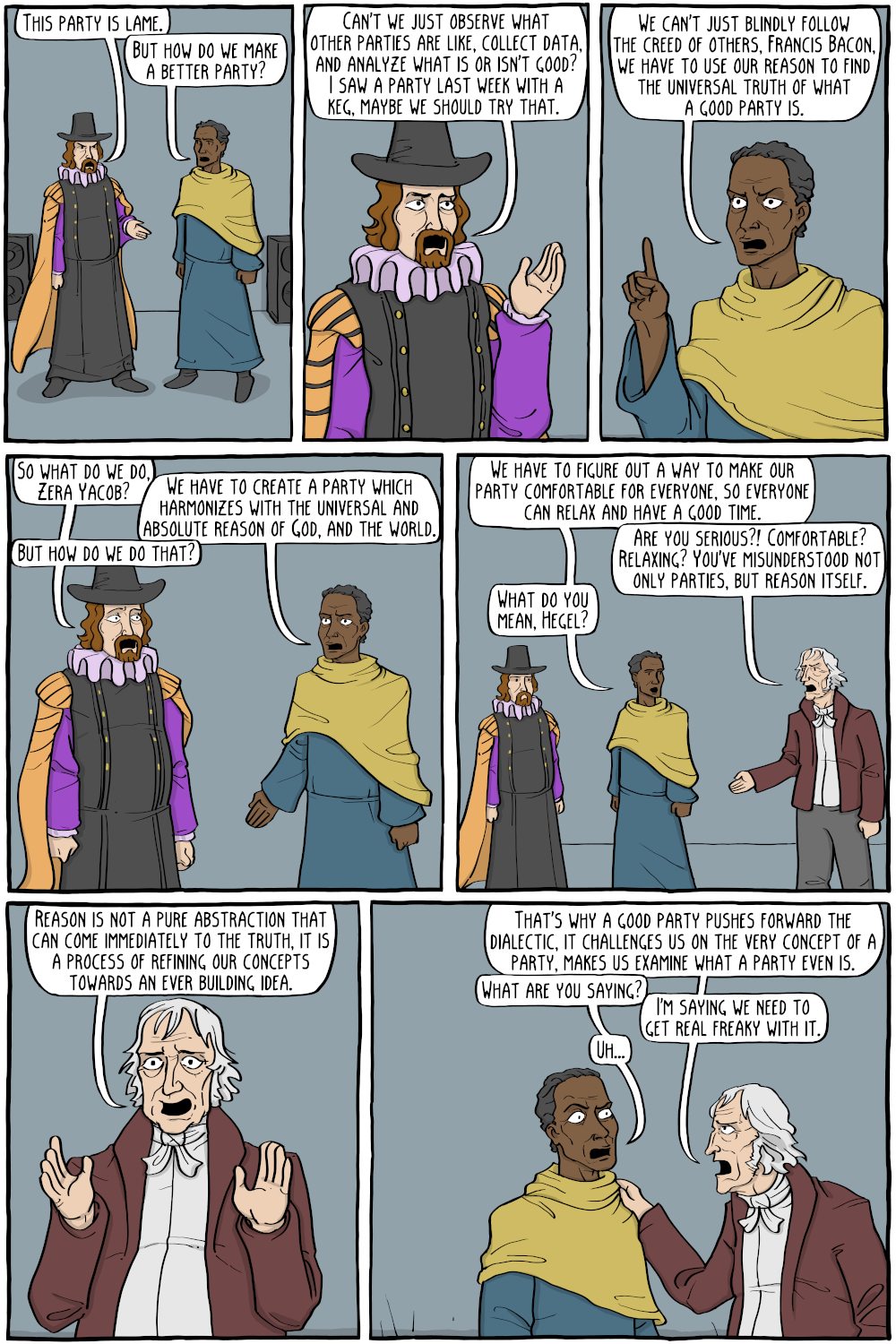 Francis Bacon: "This party is lame."
Zera Yacob: "But how do we make a better party?"

Francis Bacon: "Can't we just observe what other parties are like, collect data, and analyze what is or isn't good? I saw a party last week with a keg, maybe we should try that."

Zera Yacob: "We can't just blindly follow the creed of others, Francis Bacon, we have to use our reason to find the universal truth of what a good party is."

Francis Bacon: "So what do we do, Zera Yacob?"
Zera Yacob: "We have to create a party which harmonizes with the universal and absolute reason of God, and the world."
Francis Bacon: "But how do we do that?"

Zera Yacob: "We have to figure out a way to make our party comfortable for everyone, so everyone can relax and have a good time."
Hegel: "Are you serious?! Comfortable? Relaxing? You've misunderstood not only parties, but reason itself."
Zera Yacob: "What do you mean, Hegel?"

Hegel: "Reason is not a pure abstraction that can come immediately to the truth, it is a process of refining our concepts towards an ever building idea."

Hegel: "That's why a good party pushes forward the dialectic, it challenges us on the very concept of a party, makes us examine what a party even is."

Zera Yacob: "What are you saying?"
Hegel: "I'm saying we need to get real freaky with it."
Zera Yacob: "Uh..."



