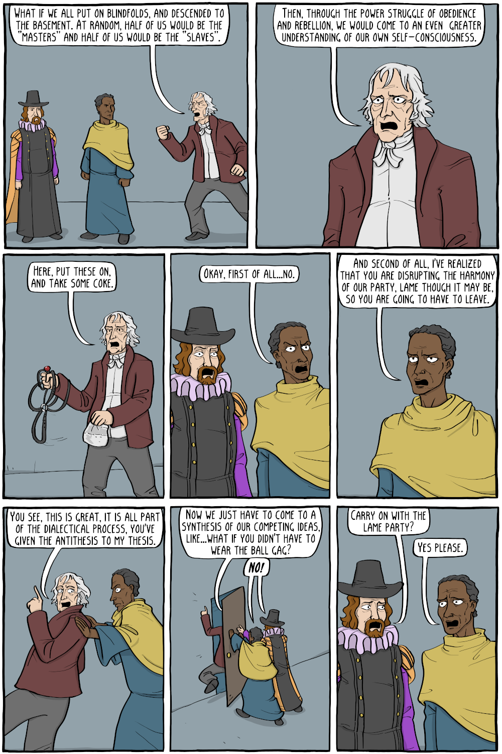 Hegel: "What if we all put on blindfolds, and descended into the basement. At random, half of us would be the 'masters' and half of us would be the 'slaves.' "

Hegel: "Then, through the power struggle of obedience and rebellion, we would come to an even  greater understanding of our own self-consciousness."

Hegel, holding up a ball gag and straps: "Here, put these on, and take some coke."

Zera Yacob: "Okay, first of all...no."

Zera Yacob: "And second of all, I've realized that you are disrupting the harmony of our party, lame though it may be, so you are going to have to leave."

Hegel: "You see, this is great, it is all part of the dialectical process, you've given the antithesis to my thesis."

Hegel: "Now we just have to come to a synthesis of our competing ideas, like...what if you didn't have to wear the ball gag?"
Francis Bacon and Zera Yacob together: "NO!"

Francis Bacon: "Carry on with the lame party?"
Zera Yacob: "Yes please."

