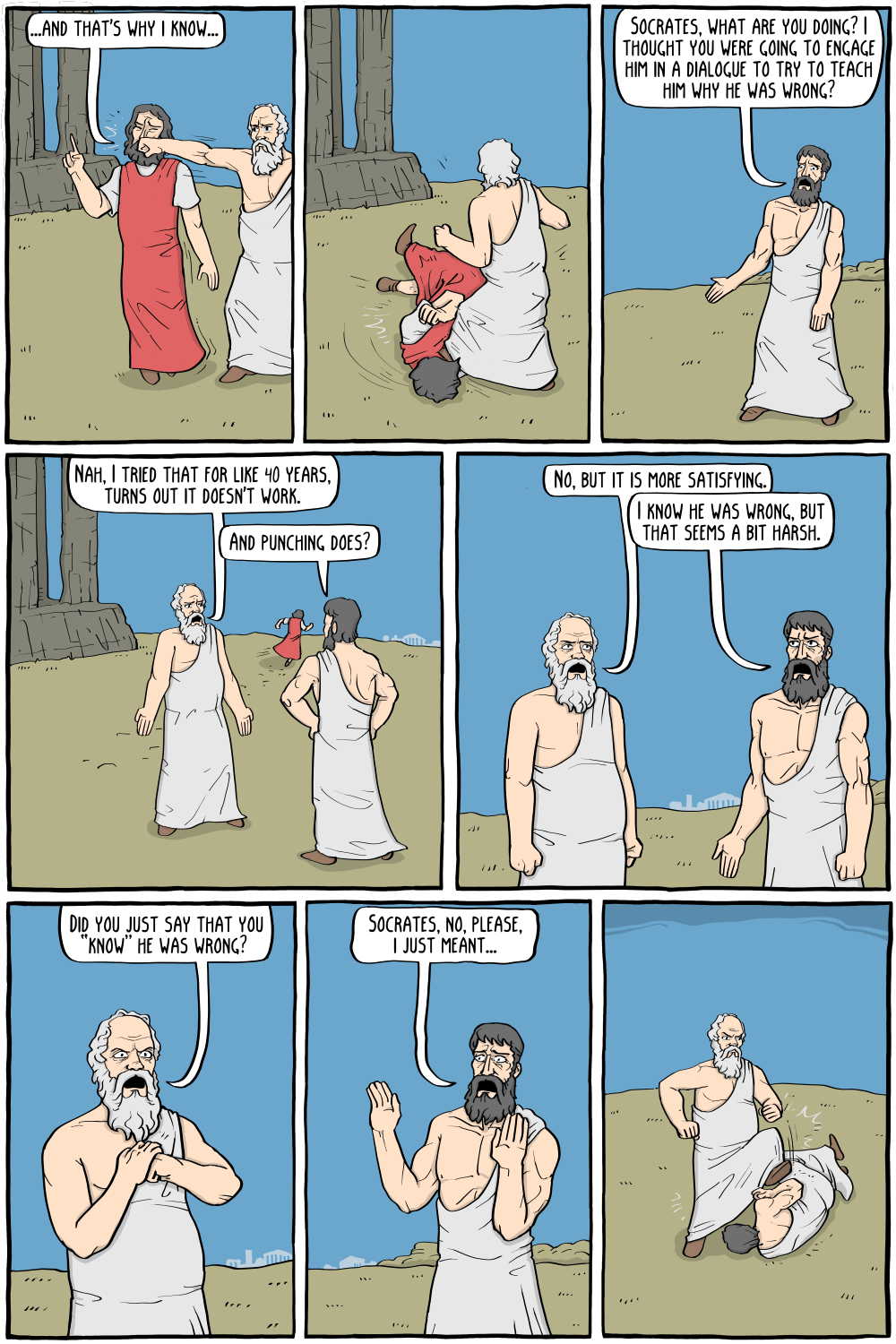 Protagoras: "...and that's why I know..."
Description: Socrates interrupts him by punching him, then continues to kick him on the ground.

Plato: "Socrates, what are you doing? I thought you were going to engage him in a dialogue to try to teach him why he was wrong? "

Socrates: "Nah, I tried that for like 40 years, turns out it doesn't work."
Plato: "And punching does?"

Socrates: "No, but it is more satisfying."
Plato: "I know he was wrong, but that seems a bit harsh."

Socrates, narrowing his eyes: "Did you just say that you â€œknowâ€ he was wrong? "
Plato, backing off: "Socrates, no, please, i just meant..."

Description: Socrates is now kicking Plato on the ground.