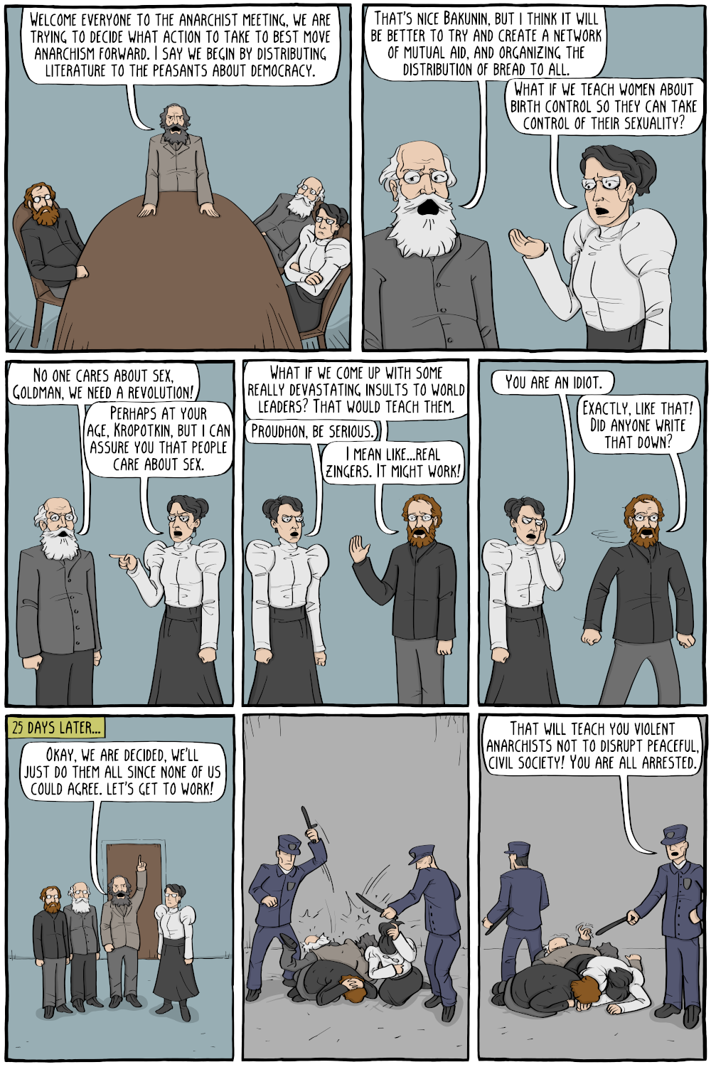 Mikhail Bakunin: "Welcome everyone to the anarchist meeting, we are trying to decide what action to take to best move anarchism forward. I say we begin by distributing literature to the peasants about democracy."

Peter Kropotkin: "That's nice Bakunin, but i think it will be better to try and create a network of mutual aid, and organizing the distribution of bread to all."

Emma Goldman: "What if we teach women about birth control so they can take control of their sexuality?

Kropotkin: "No one cares about sex,Goldman, we need a revolution!"

Goldman: "Perhaps at your age, Kropotkin, but i can assure you that people care about sex."

Pierre-Joseph Proudhon: "What if we come up with some really devastating insults to world leaders? That would teach them."
Goldman: "Proudhon, be serious."
Proudhon: "I mean like...real zingers. It might work!"

Goldman: "You are an idiot."
Proudhon: "Exactly, like that! Did anyone write that down?"

[ 25 days later ]

Bakunin: "Okay, we are decided, we'll just do them all since none of us could agree. let's get to work!"

Description: The police arrive immediately and start to beat them all up with clubs.

Police officer: "That will teach you violent anarchists not to disrupt peaceful, civil society! You are all arrested."

