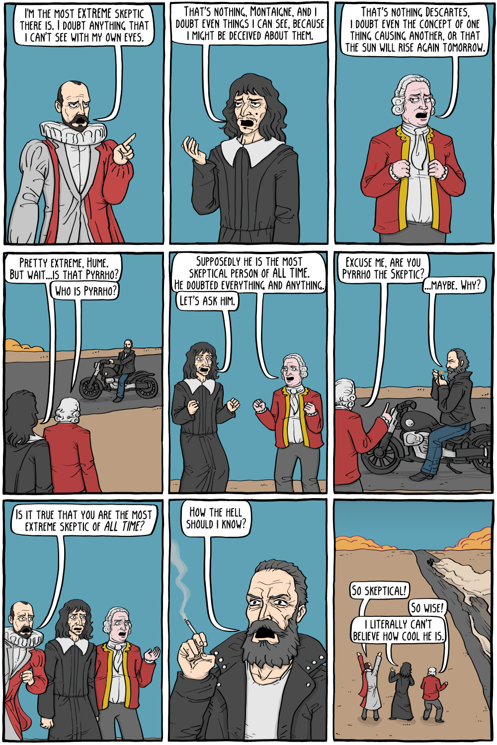 PERSON: " "

PERSON: "That's nothing Descartes, i doubt even the concept of one thing causing another, or that the sun will rise again tomorrow."

PERSON: "Pretty extreme, Hume. But wait...is that Pyrrho?"

PERSON: "Who is Pyrrho?"

PERSON: "Supposedly he is the most skeptical person of ALL TIME. He doubted everything and anything."

PERSON: "Excuse me, are you Pyrrho the Skeptic?"

PERSON: "...maybe. Why?"

PERSON: "Let's ask him."

PERSON: "How the hell should i know?"

PERSON: "So wise!"

PERSON: "i literally can't believe how cool he is."

