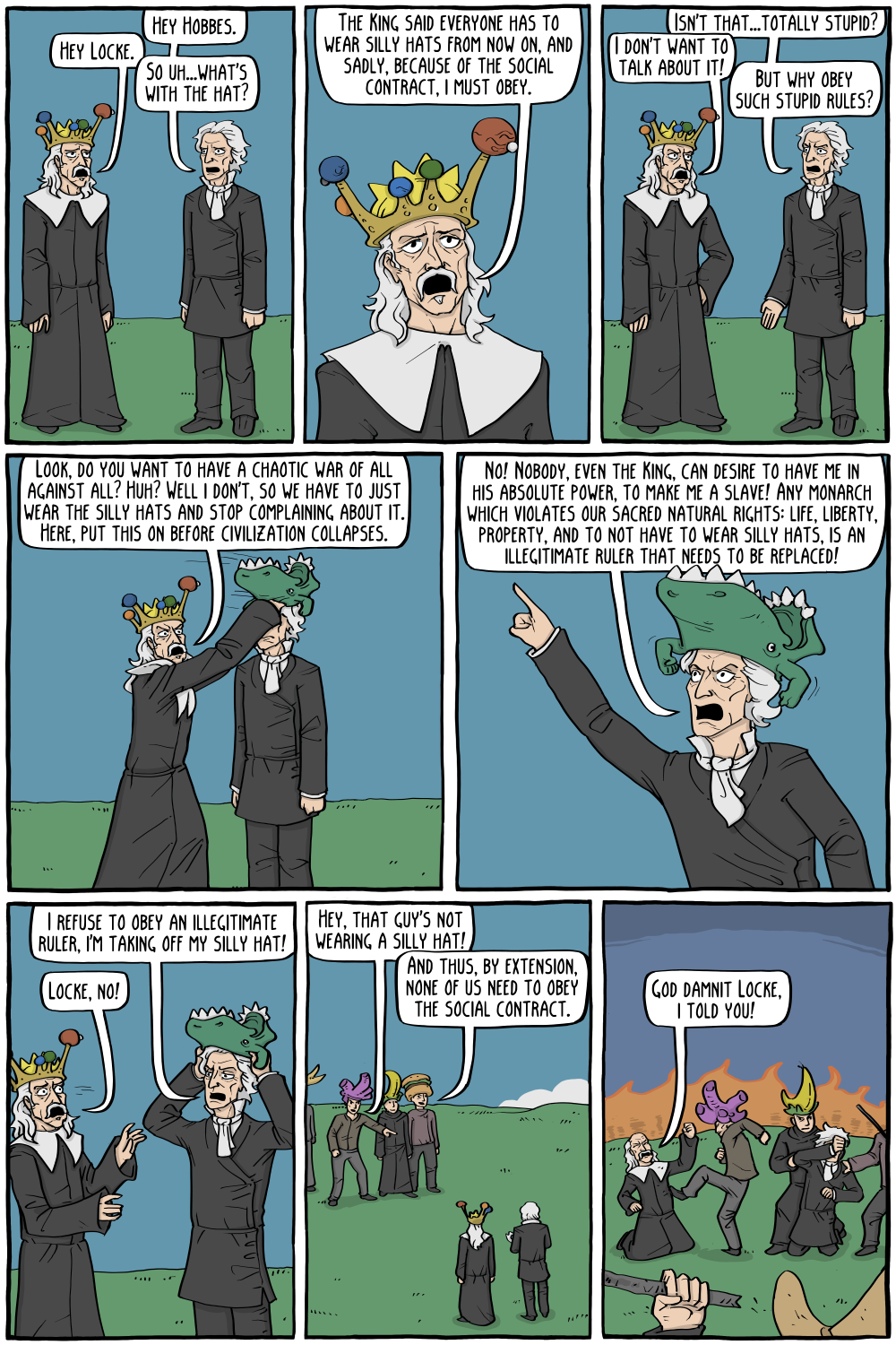 John Locke: "Hey Hobbes."
Thomas Hobbes, wearing an extremely silly hat: "Hey Locke."
Locke: "So uh...what's with the hat?"

Hobbes: "The King said everyone has to wear silly hats from now on, and sadly, because of the social contract, i must obey."

Locke: "Isn't that...totally stupid?"
Hobbes: "I don't want to talk about it!"
Locke: "But why obey such stupid rules?"

Hobbes, putting a silly hat on Locke: "Look, do you want to have a chaotic war of all against all? Huh? Well i don't, so we have to just wear the silly hats and stop complaining about it. Here, put this on before civilization collapses."

PERSON: "No! Nobody, even the King, can desire to have me in his absolute power, to make me a slave! Any monarch which violates our sacred natural rights: life, liberty, property, and to not have to wear silly hats, is an illegitimate ruler that needs to be replaced!"

Locke, taking off the hat: "I refuse to obey an illegitimate ruler, I'm taking off my silly hat!"
Hobbes: "Locke, no!"

Bystander, in a group of people wearing silly hats: "Hey, that guy's not wearing a silly hat!"
Another bystander: "And thus, by extension, none of us need to obey the social contract."

Locke, as chaos erupts, and the crowd starts to beat them up: "God damnit Locke, I told you!"

