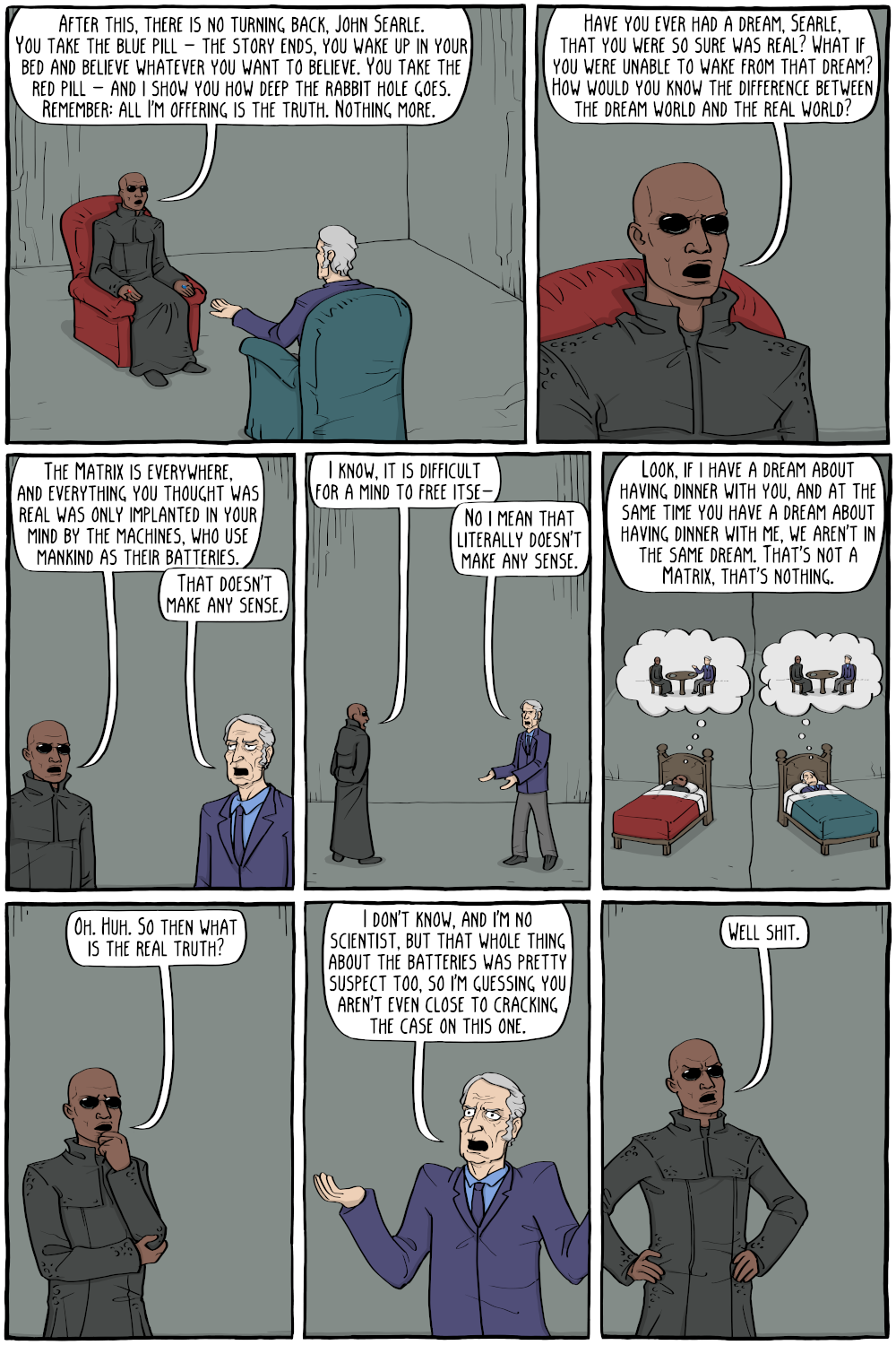 Morpheus: "After this, there is no turning back, John Searle. You take the blue pill - the story ends, you wake up in your bed and believe whatever you want to believe. You take the red pill - and i show you how deep the rabbit hole goes. Remember: all I'm offering is the truth. Nothing more."

Morpheus: "Have you ever had a dream, Searle, that you were so sure was real? What if you were unable to wake from that dream? How would you know the difference between the dream world and the real world?"

Morpheus: "The Matrix is everywhere, and everything you thought was real was only implanted in your mind by the machines, who use mankind as their batteries."
John Searle: "That doesn't make any sense."

Morpheus: "I know, it is difficult for a mind to free itse-"
John Searle: "No i mean that literally doesn't make any sense."

John Searle: "Look, if I have a dream about having dinner with you, and at the same time you have a dream about having dinner with me, we aren't in the same dream. That's not a Matrix, that's nothing."

Morpheus: "Oh. Huh. So then what is the real truth?"

John Searle: "I don't know, and I'm no scientist, but that whole thing about the batteries was pretty suspect too, so I'm guessing you aren't even close to cracking the case on this one."

Morpheus: "Well shit."
