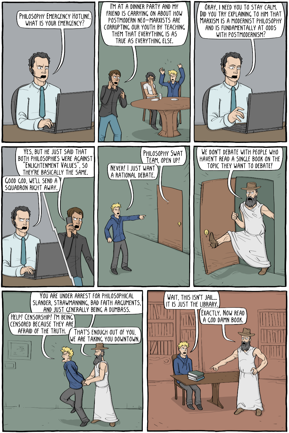 Emergency Responder: "Philosophy Emergency Hotline, what is your emergency?"
Caller: "I'm at a dinner party and my friend is carrying on about how postmodern neo-marxists are corrupting our youth by teaching them that everything is as true as everything else."

Emergency Responder: "Okay, i need you to stay calm. Did you try explaining to him that Marxism is a modernist philosophy and is fundamentally at odds with postmodernism?"
Caller: "Yes, but he just said that both philosophies were against â€œEnlightenment Valuesâ€, so they are basically the same."
Emergency Responder: "Good god, we'll send a squadron right away."

[description]: Aristotle bursts down the door.
Aristotle: "We don't debate with people who haven't read a single book on the topic they want to debate!"

Aristotle, through the door: "Philosophy Swat Team, open up!"
PERSON: "Never! I just want a rational debate."

Aristotle: "You are under arrest for philosophical slander, strawmanning, bad faith arguments, and just generally being a dumbass."
PERSON: "Help! Censorship! I'm being censored because they are afraid of the truth."
Aristotle: "That's enough out of you, we are taking you downtown."
PERSON: "Wait, this isn't jail... it is just the library."
Aristotle: "Exactly. Now read a god damn book."




