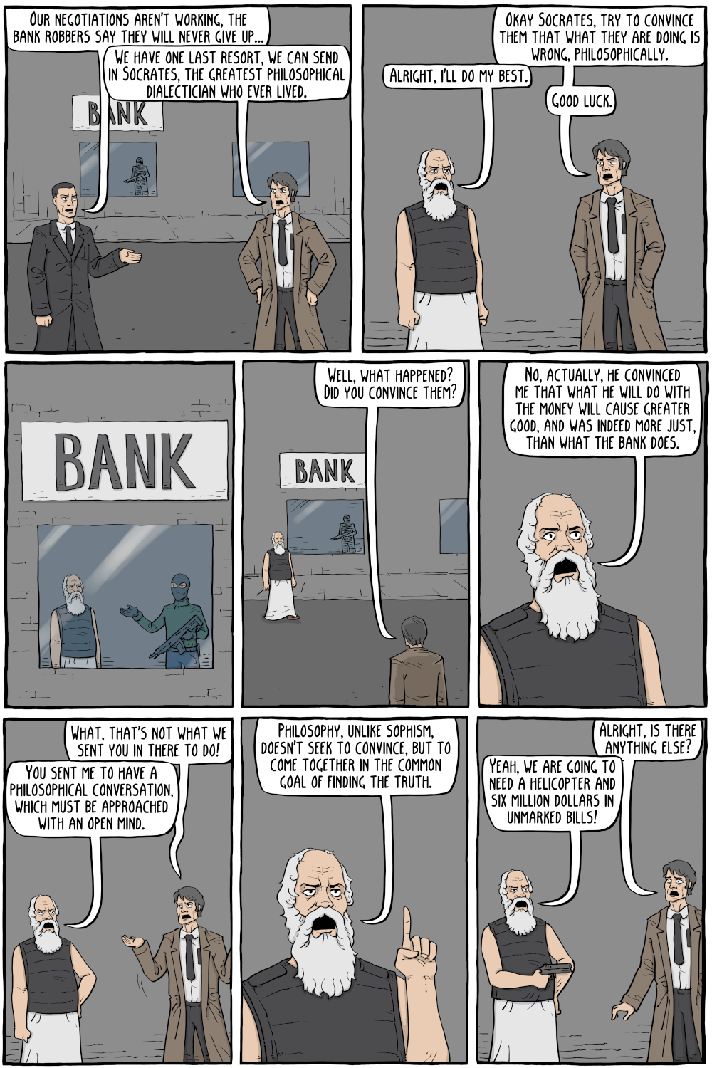 PERSON: "Our negotiations aren't working, the bank robbers say they will never give up... "

PERSON: "We have one last resort, we can send in Socrates, the greatest philosophical dialectician who ever lived."

PERSON: "Okay Socrates, try to convince them that what they are doing is wrong, philosophically."

PERSON: "Alright, i'll do my best."

PERSON: "Good luck."

PERSON: "No, actually, he convinced me that what he will do with the money will cause greater good, and was indeed more just, than what the bank does."

PERSON: "Well, what happened? Did you convince them?"

PERSON: "What, that's not what we sent you in there to do!"

PERSON: "You sent me to have a philosophical conversation, which must be approached with an open mind."

PERSON: "Alright, is there anything else?"

PERSON: "Philosophy, unlike sophism, doesn't seek to convince, but to come together in the common goalof finding the truth."

PERSON: "Yeah, we are going to need a helicopter and six million dollars in unmarked bills!"

