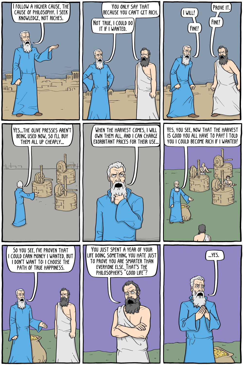 Thales: "I follow a higher cause, the cause of philosophy. I seek knowledge, not riches. "
Greek Business Man: "You only say that because you can't get rich."
Thales: "Not true, i could do it if i wanted."

Business Man: "Prove it."
Thales: "I will!"
Business Man: "Fine!"
Thales: "Fine!"

Thales, later on: "Yes...the olive presses aren't being used now, so I'll buy them all up cheaply..."

Thales: "Yes, you see, now that the harvest is good you all have to pay! I told you i could become rich if i wanted!"

Thales: "When the harvest comes, i will own them all, and i can charge exorbitant prices for their use..."

Thales: "So you see, I've proven that i could earn money i wanted, but i don't want to: i choose the path of true happiness."

Business Man: "You just spent a year of your life doing something you hate just to prove you are smarter than everyone else. That's the philosopher's â€œgood lifeâ€?"

Thales: "...yes."

