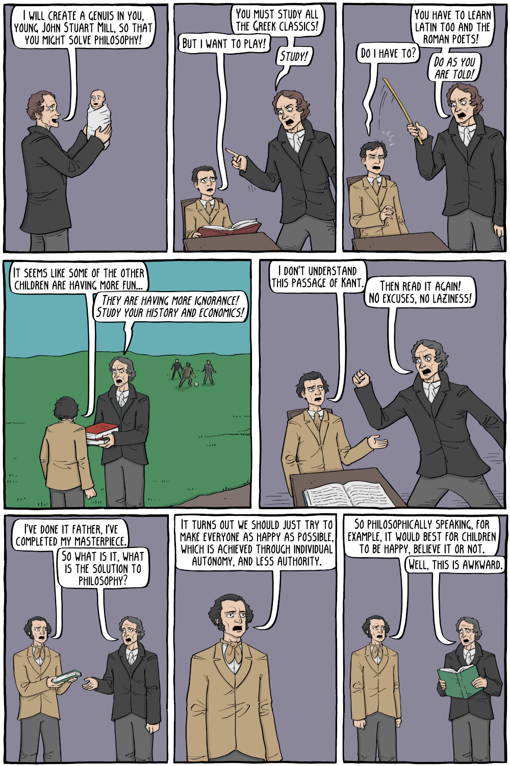 PERSON: "I will create a genuis in you, young John Stuart Mill, so that you might solve philosophy! "

PERSON: "You must study all the Greek classics!"

PERSON: "You have to learn latin too and the roman poets! "

PERSON: "But i want to play!"

PERSON: "Do i have to?"

PERSON: "It seems like some of the other children are having more fun..."

PERSON: "I don't understand this passage of Kant."

PERSON: "Then read it again! NO excuses, no laziness!"

PERSON: "I've done it father, i've completed my masterpiece."

PERSON: "So what is it, what is the solution to philosophy?"

PERSON: "So philosophically speaking, for example, it would best for children to happy, believe it or not."

PERSON: "It turns out we should just try to make everyone as happy as possible, which is achieved through individual autonomy, and less authority."

PERSON: "Well, this is awkward."

