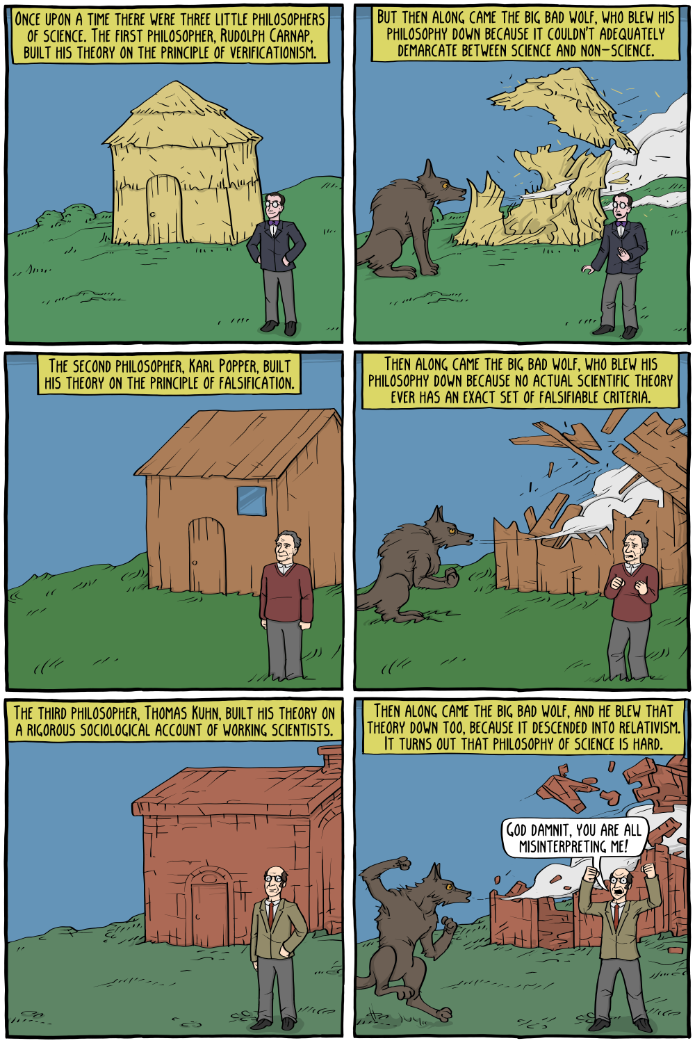 "Once upon a time there were three little philosophers of science. The first philosopher, Rudolph Carnap, built his theory on the principle of verificationism."

"But then along came the big bad wolf, who blew his philosophy down because it couldn't adequately demarcate between science and non-science."

"The second philosopher, Karl Popper, built his theory on the principle of falsification."

"Then along came the big bad wolf, who blew his philosophy down because no actual scientific theory ever has an exact set of falsifiable criteria."

"The third philosopher, Thomas Kuhn, built his theory on a rigorous sociological account of working scientists."

"Then along came the big bad wolf, and he blew that theory down too, because it descended into relativism. It turns out that philosophy of science is hard."

Thomas Kuhn, shouting: "God damnit, you are all misinterpreting me! "

