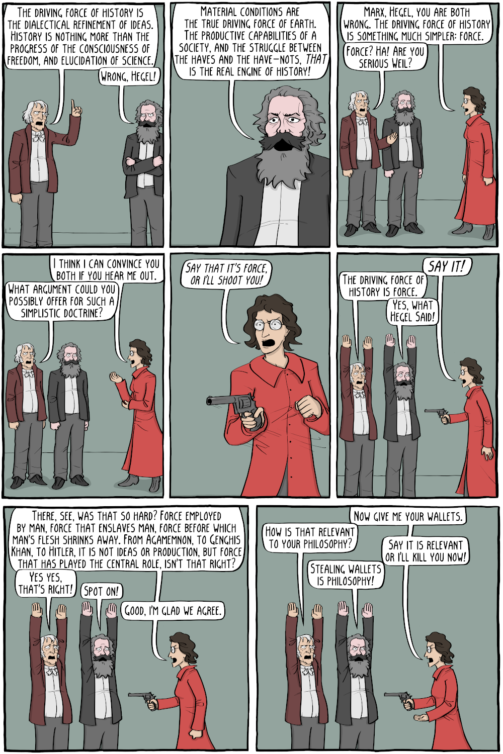 Hegel: "The driving force of history is the dialectical refinement of ideas. History is nothing more than the progress of the consciousness of freedom, and elucidation of science."
Marx: "Wrong, Hegel!"

Marx: "Material conditions are the true driving force of earth. The productive capabilities of a society, and the struggle between the haves and the have-nots, THAT is the real engine of history!"

Weil: "Marx, Hegel, you are both wrong. The driving force of history is something much simpler: force."
Hegel: "Force? Ha! Are you serious Weil?"

Weil: "I think i can convince you both if you hear me out."
Hegel: "What argument could you possibly offer for such a simplistic doctrine?"

Weil, pulling out a gun: "Say that it's force, or I'll shoot you!"

Weil: "say it!"
Hegel, with his hands in the air: "The driving force of history is force."
Marx, also with his hands in the air: "Yes, what Hegel Said!"

Weil: "There, see, was that so hard? Force employed by man, force that enslaves man, force before which man's flesh shrinks away. From Agamemnon, to Genghis Khan, to Hitler, it is not ideas or production, but force that has played the central role, isn't that right?"

Hegel: "Yes yes, that's right!"
Marx: "Spot on!"
Weil: "Good, I'm glad we agree."

Weil: "Now give me your wallets."
Hegel: "How is that relevant to your philosophy?"
Weil: "Say it is relevant or I'll kill you now!"
Marx: "Stealing wallets is philosophy!"

